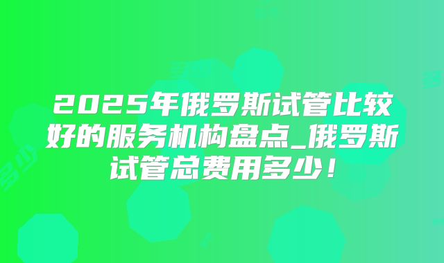 2025年俄罗斯试管比较好的服务机构盘点_俄罗斯试管总费用多少！