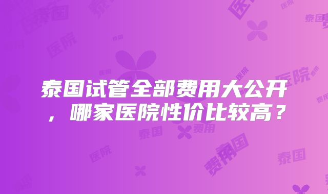 泰国试管全部费用大公开，哪家医院性价比较高？
