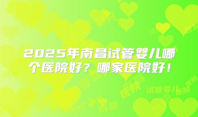 2025年南昌试管婴儿哪个医院好？哪家医院好！