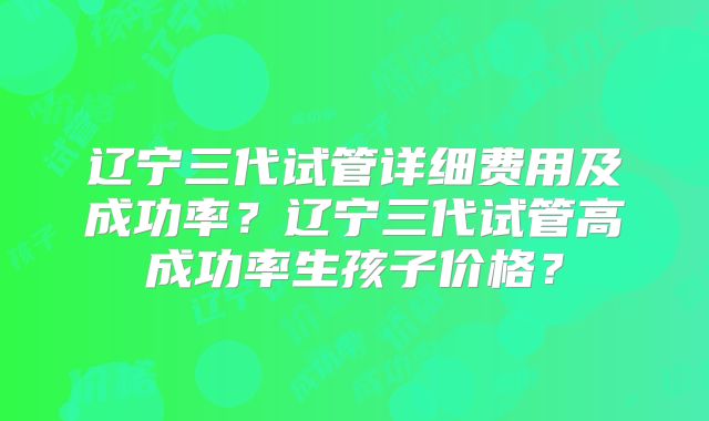 辽宁三代试管详细费用及成功率？辽宁三代试管高成功率生孩子价格？