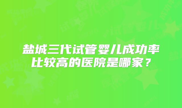 盐城三代试管婴儿成功率比较高的医院是哪家？