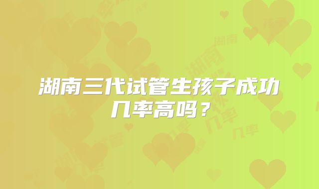 湖南三代试管生孩子成功几率高吗?