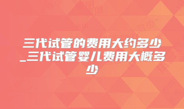 三代试管的费用大约多少_三代试管婴儿费用大概多少