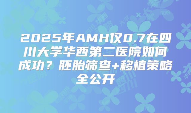 2025年AMH仅0.7在四川大学华西第二医院如何成功?胚胎筛查+移植策略全公开
