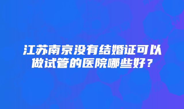 江苏南京没有结婚证可以做试管的医院哪些好？