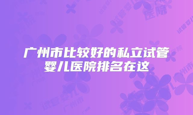 广州市比较好的私立试管婴儿医院排名在这