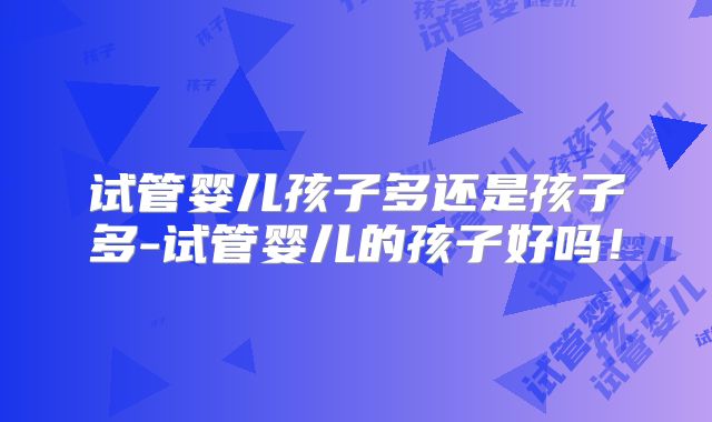 试管婴儿孩子多还是孩子多-试管婴儿的孩子好吗!