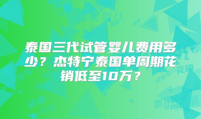 泰国三代试管婴儿费用多少？杰特宁泰国单周期花销低至10万？