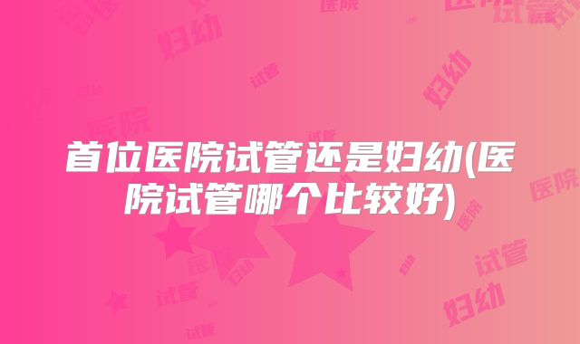 首位医院试管还是妇幼(医院试管哪个比较好)