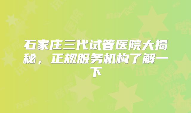石家庄三代试管医院大揭秘，正规服务机构了解一下