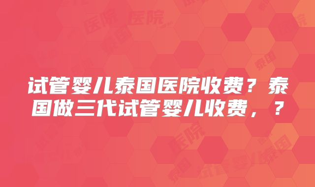 试管婴儿泰国医院收费？泰国做三代试管婴儿收费，？