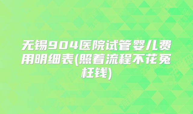 无锡904医院试管婴儿费用明细表(照着流程不花冤枉钱)