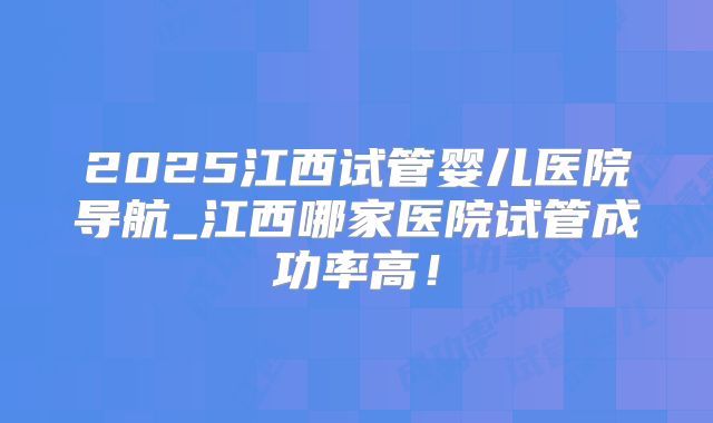 2025江西试管婴儿医院导航_江西哪家医院试管成功率高！