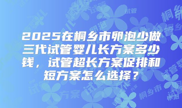 2025在桐乡市卵泡少做三代试管婴儿长方案多少钱，试管超长方案促排和短方案怎么选择？