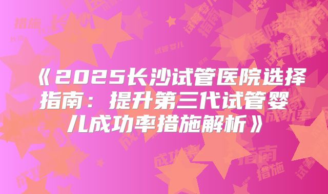 《2025长沙试管医院选择指南:提升第三代试管婴儿成功率措施解析》