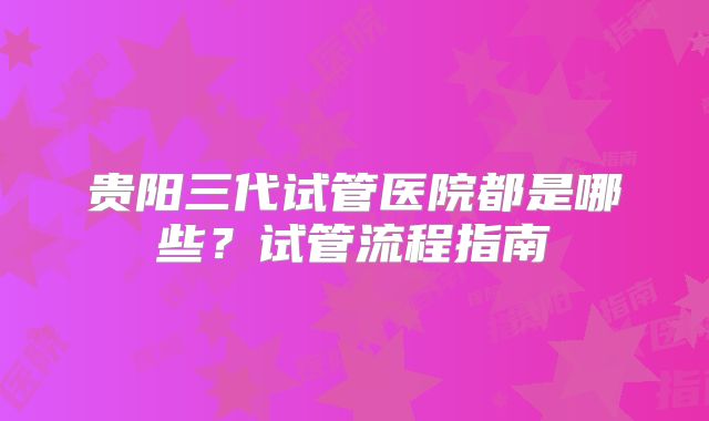 贵阳三代试管医院都是哪些?试管流程指南