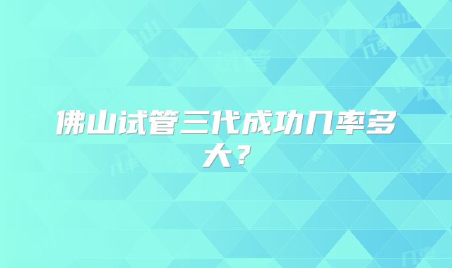 佛山试管三代成功几率多大?