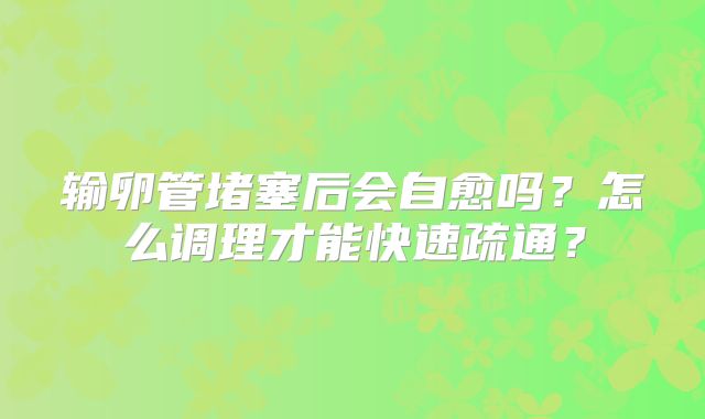 输卵管堵塞后会自愈吗？怎么调理才能快速疏通？