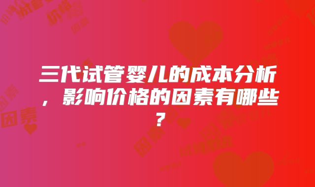 三代试管婴儿的成本分析，影响价格的因素有哪些？