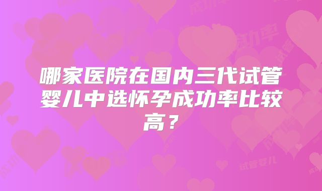 哪家医院在国内三代试管婴儿中选怀孕成功率比较高？
