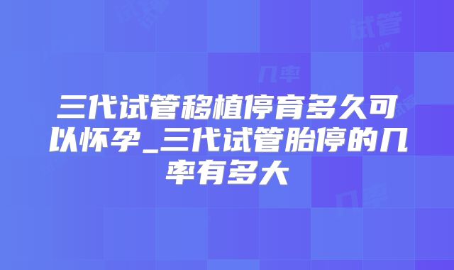 三代试管移植停育多久可以怀孕_三代试管胎停的几率有多大