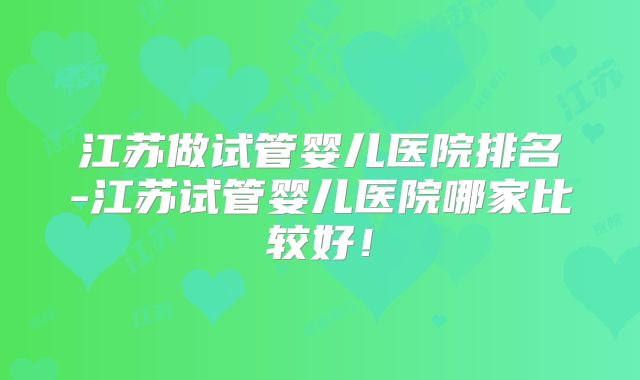 江苏做试管婴儿医院排名-江苏试管婴儿医院哪家比较好！