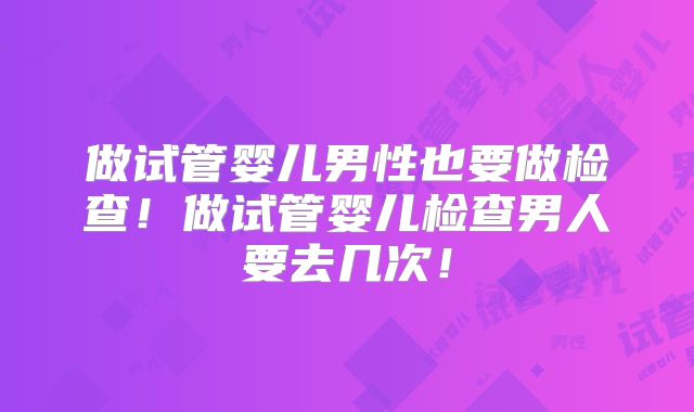 做试管婴儿男性也要做检查！做试管婴儿检查男人要去几次！