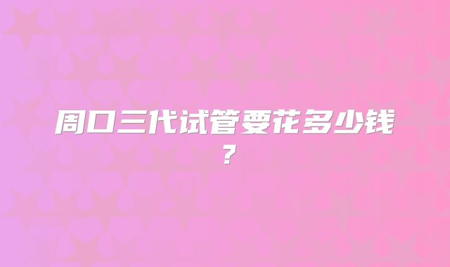 周口三代试管要花多少钱？