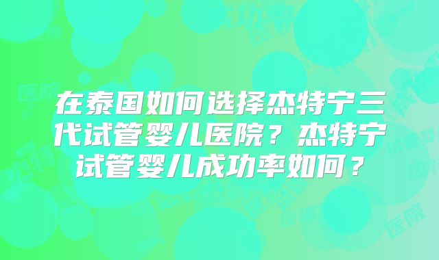 在泰国如何选择杰特宁三代试管婴儿医院？杰特宁试管婴儿成功率如何？