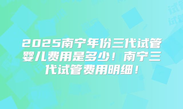 2025南宁年份三代试管婴儿费用是多少！南宁三代试管费用明细！