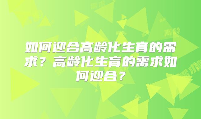 如何迎合高龄化生育的需求？高龄化生育的需求如何迎合？