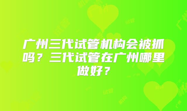 广州三代试管机构会被抓吗？三代试管在广州哪里做好？