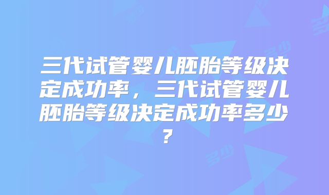三代试管婴儿胚胎等级决定成功率,三代试管婴儿胚胎等级决定成功率多少?
