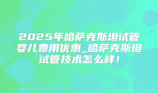 2025年哈萨克斯坦试管婴儿费用优惠_哈萨克斯坦试管技术怎么样！
