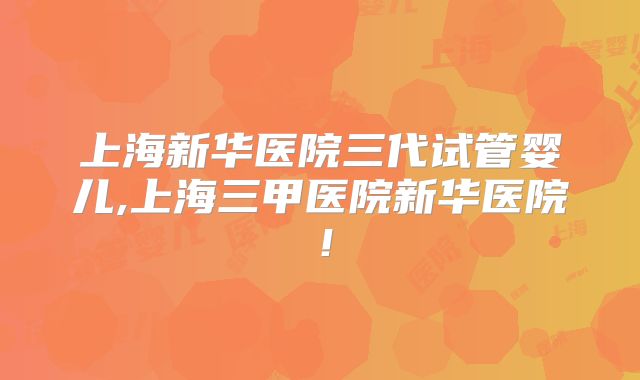 上海新华医院三代试管婴儿,上海三甲医院新华医院！