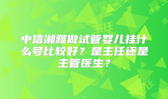 中信湘雅做试管婴儿挂什么号比较好？是主任还是主管医生？
