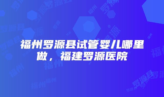 福州罗源县试管婴儿哪里做，福建罗源医院