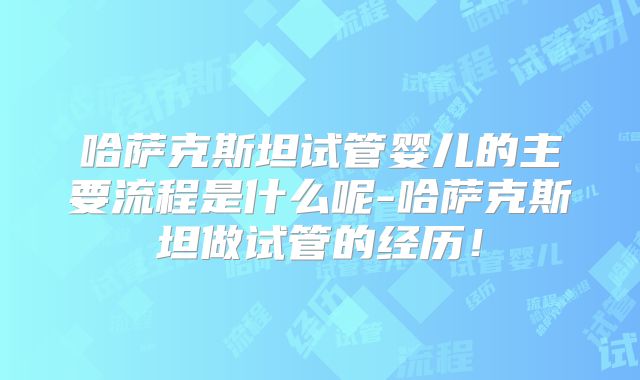哈萨克斯坦试管婴儿的主要流程是什么呢-哈萨克斯坦做试管的经历！