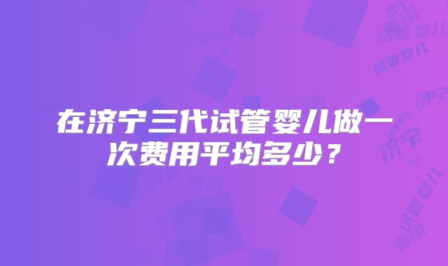 在济宁三代试管婴儿做一次费用平均多少？