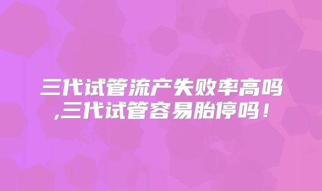 三代试管流产失败率高吗,三代试管容易胎停吗！