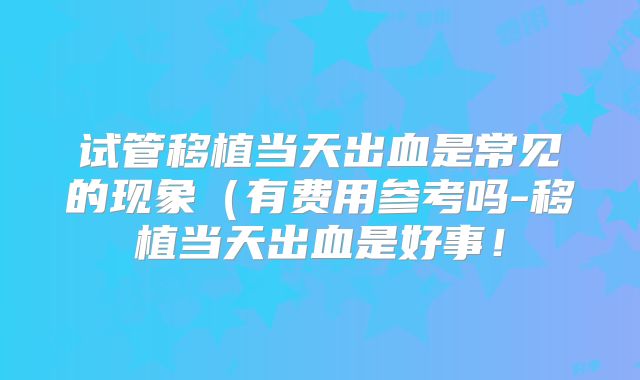 试管移植当天出血是常见的现象(有费用参考吗-移植当天出血是好事!