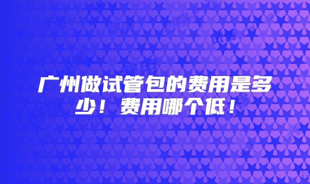 广州做试管包的费用是多少!费用哪个低!