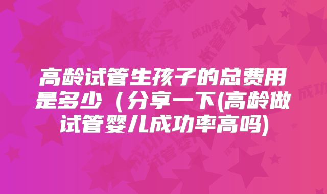 高龄试管生孩子的总费用是多少（分享一下(高龄做试管婴儿成功率高吗)