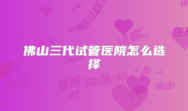 佛山三代试管医院怎么选择