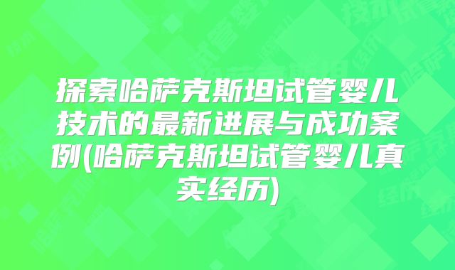 探索哈萨克斯坦试管婴儿技术的最新进展与成功案例(哈萨克斯坦试管婴儿真实经历)
