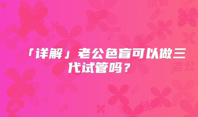 「详解」老公色盲可以做三代试管吗？