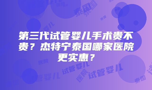 第三代试管婴儿手术贵不贵？杰特宁泰国哪家医院更实惠？