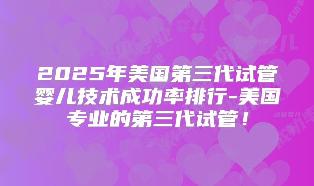 2025年美国第三代试管婴儿技术成功率排行-美国专业的第三代试管!