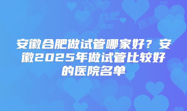 安徽合肥做试管哪家好？安徽2025年做试管比较好的医院名单