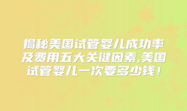 揭秘美国试管婴儿成功率及费用五大关键因素,美国试管婴儿一次要多少钱!